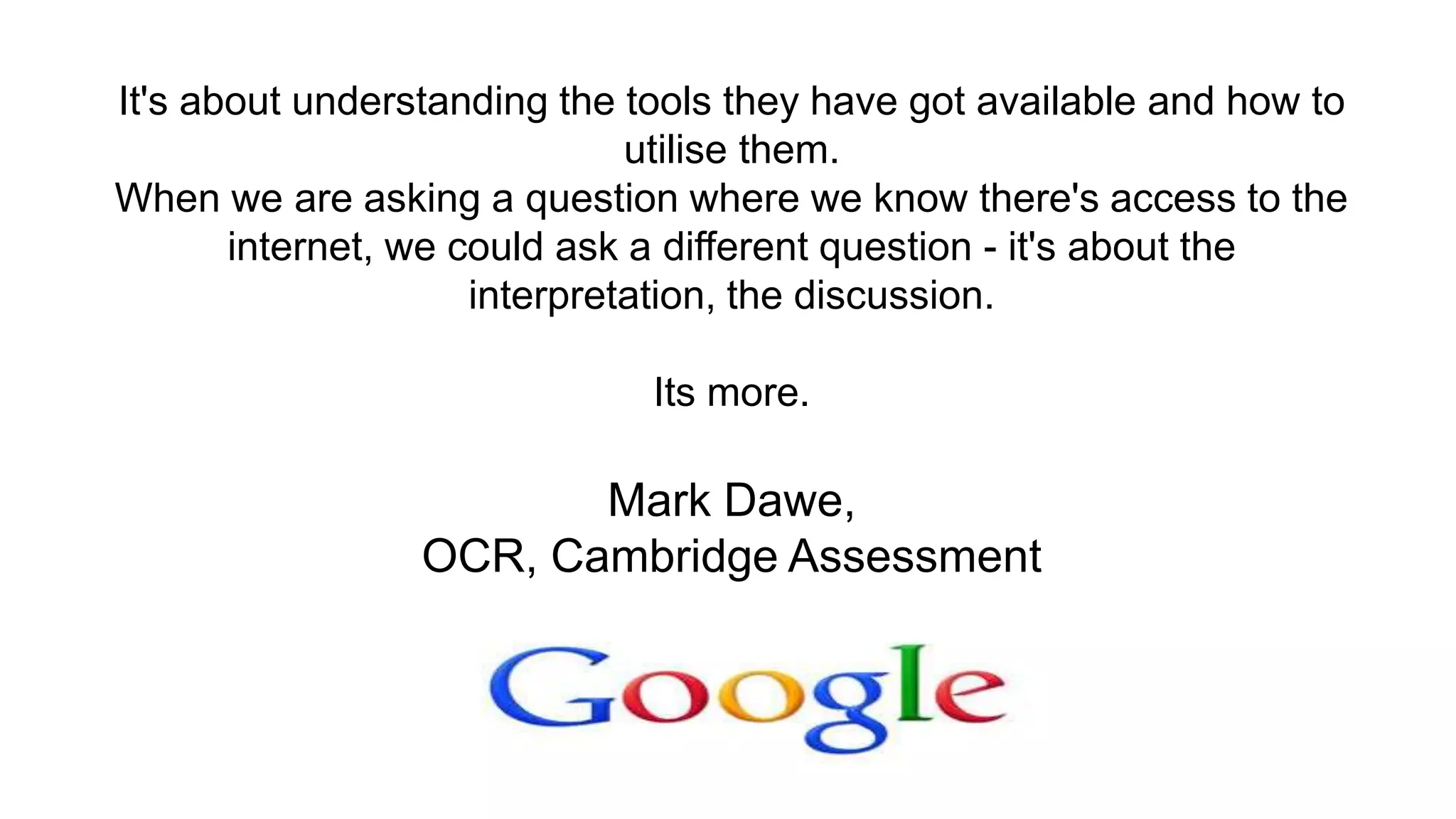 It's about understanding the tools they have got available and how to
utilise them.
When we are asking a question where we know there's access to the
internet, we could ask a different question - it's about the
interpretation, the discussion.
Its more.
Mark Dawe,
OCR, Cambridge Assessment
 