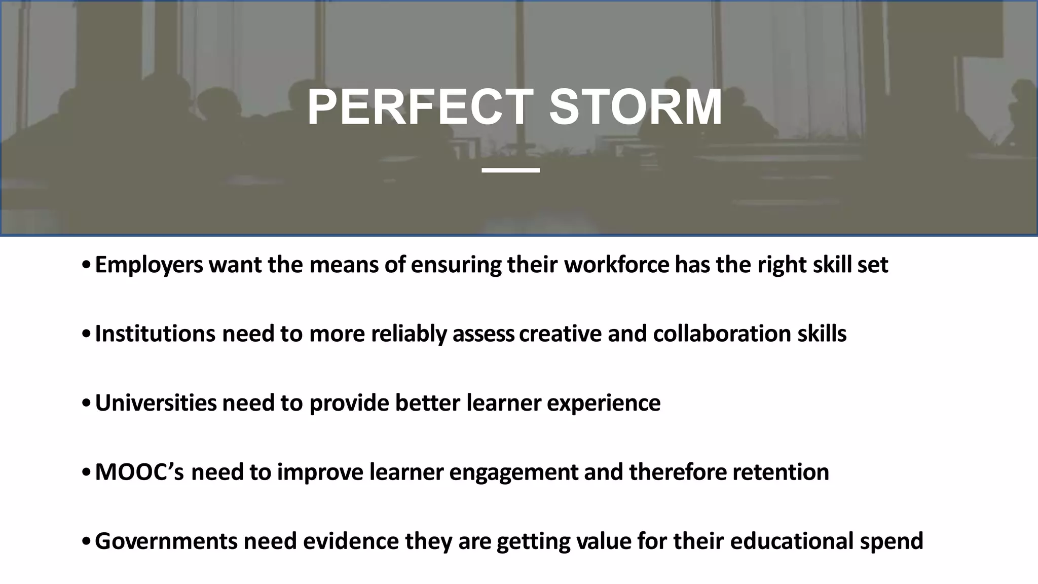 •Employers want the means of ensuring their workforce has the right skill set
•Institutions need to more reliably assesscreative and collaboration skills
•Universities need to provide better learner experience
•MOOC’s need to improve learner engagement and therefore retention
•Governments need evidence they are getting value for their educational spend
PERFECT STORM
 