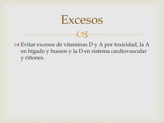 Excesos 
 
 Evitar excesos de vitaminas D y A por toxicidad, la A 
en hígado y huesos y la D en sistema cardiovascular 
y riñones. 
 