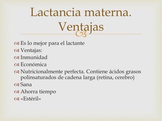 Lactancia materna. 
 
 Es lo mejor para el lactante 
 Ventajas: 
 Inmunidad 
 Económica 
 Nutricionalmente perfecta. Contiene ácidos grasos 
polinsaturados de cadena larga (retina, cerebro) 
 Sana 
 Ahorra tiempo 
 «Estéril» 
Ventajas 
 