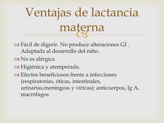 Ventajas de lactancia 
materna 
 
 Fácil de digerir. No produce alteraciones GI . 
Adaptada al desarrollo del niño. 
 No es alérgica 
 Higiénica y atemperada. 
 Efectos beneficiosos frente a infecciones 
(respiratorias, óticas, intestinales, 
urinarias,meníngeas y víricas): anticuerpos, Ig A, 
macrófagos 
 