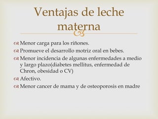 Ventajas de leche 
materna 
 
 Menor carga para los riñones. 
 Promueve el desarrollo motriz oral en bebes. 
 Menor incidencia de algunas enfermedades a medio 
y largo plazo(diabetes mellitus, enfermedad de 
Chron, obesidad o CV) 
 Afectivo. 
 Menor cancer de mama y de osteoporosis en madre 
 