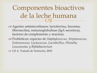 Componentes bioactivos 
de la leche humana 
 
 Agentes antimicrobianos: lactoferrina, lisozima, 
fibronectina, inmunoglobulinas (IgA secretora), 
factores de complemento y mucinas. 
 Probióticos: especies de Staphylococcus, Strpetococcus, 
Enterococcus, Lactococcus, Lacrobcillus, Weisella, 
Leuconostoc y Bifidobacterium 
 Gil A. Tratado de Nutrición, 2010 
 