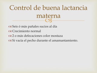 Control de buena lactancia 
materna 
 
 Seis ó más pañales sucios al día 
 Crecimiento normal 
 2 o más defecaciones color mostaza 
 Si vacía el pecho durante el amamantamiento. 
 