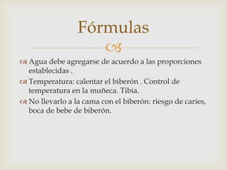 Fórmulas 
 
 Agua debe agregarse de acuerdo a las proporciones 
establecidas . 
 Temperatura: calentar el biberón . Control de 
temperatura en la muñeca. Tibia. 
 No llevarlo a la cama con el biberón: riesgo de caries, 
boca de bebe de biberón. 
 