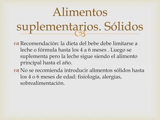 Alimentos 
suplementarios. Sólidos 
 
 Recomendación: la dieta del bebe debe limitarse a 
leche o fórmula hasta los 4 a 6 meses . Luego se 
suplementa pero la leche sigue siendo el alimento 
principal hasta el año. 
 No se recomienda introducir alimentos sólidos hasta 
los 4 o 6 meses de edad: fisiología, alergias, 
sobrealimentación. 
 