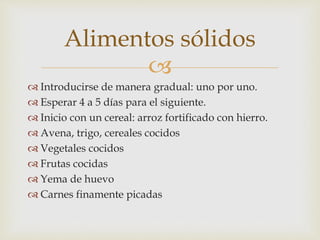 Alimentos sólidos 
 
 Introducirse de manera gradual: uno por uno. 
 Esperar 4 a 5 días para el siguiente. 
 Inicio con un cereal: arroz fortificado con hierro. 
 Avena, trigo, cereales cocidos 
 Vegetales cocidos 
 Frutas cocidas 
 Yema de huevo 
 Carnes finamente picadas 
 