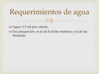 Requerimientos de agua 
 
 Agua: 1.5 ml por caloría. 
 Esa proporción es la de la leche materna y la de las 
fórmulas 
 