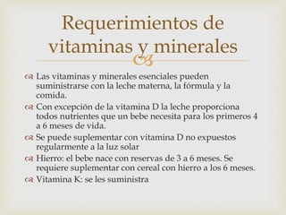Requerimientos de 
vitaminas y minerales 
 
 Las vitaminas y minerales esenciales pueden 
suministrarse con la leche materna, la fórmula y la 
comida. 
 Con excepción de la vitamina D la leche proporciona 
todos nutrientes que un bebe necesita para los primeros 4 
a 6 meses de vida. 
 Se puede suplementar con vitamina D no expuestos 
regularmente a la luz solar 
 Hierro: el bebe nace con reservas de 3 a 6 meses. Se 
requiere suplementar con cereal con hierro a los 6 meses. 
 Vitamina K: se les suministra 
 