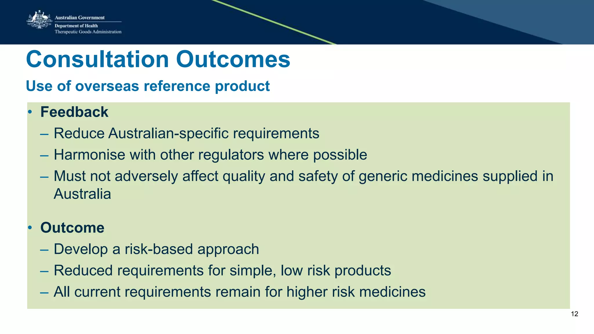 Consultation Outcomes
Use of overseas reference product
• Feedback
– Reduce Australian-specific requirements
– Harmonise with other regulators where possible
– Must not adversely affect quality and safety of generic medicines supplied in
Australia
• Outcome
– Develop a risk-based approach
– Reduced requirements for simple, low risk products
– All current requirements remain for higher risk medicines
12
 