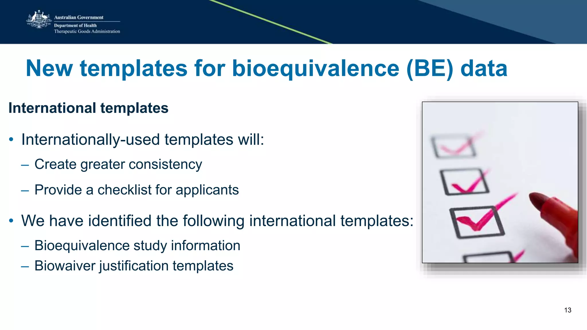 New templates for bioequivalence (BE) data
International templates
• Internationally-used templates will:
– Create greater consistency
– Provide a checklist for applicants
• We have identified the following international templates:
– Bioequivalence study information
– Biowaiver justification templates
13
 