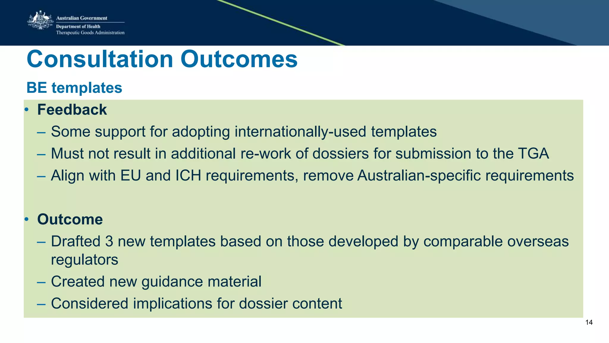 Consultation Outcomes
BE templates
• Feedback
– Some support for adopting internationally-used templates
– Must not result in additional re-work of dossiers for submission to the TGA
– Align with EU and ICH requirements, remove Australian-specific requirements
• Outcome
– Drafted 3 new templates based on those developed by comparable overseas
regulators
– Created new guidance material
– Considered implications for dossier content
14
 