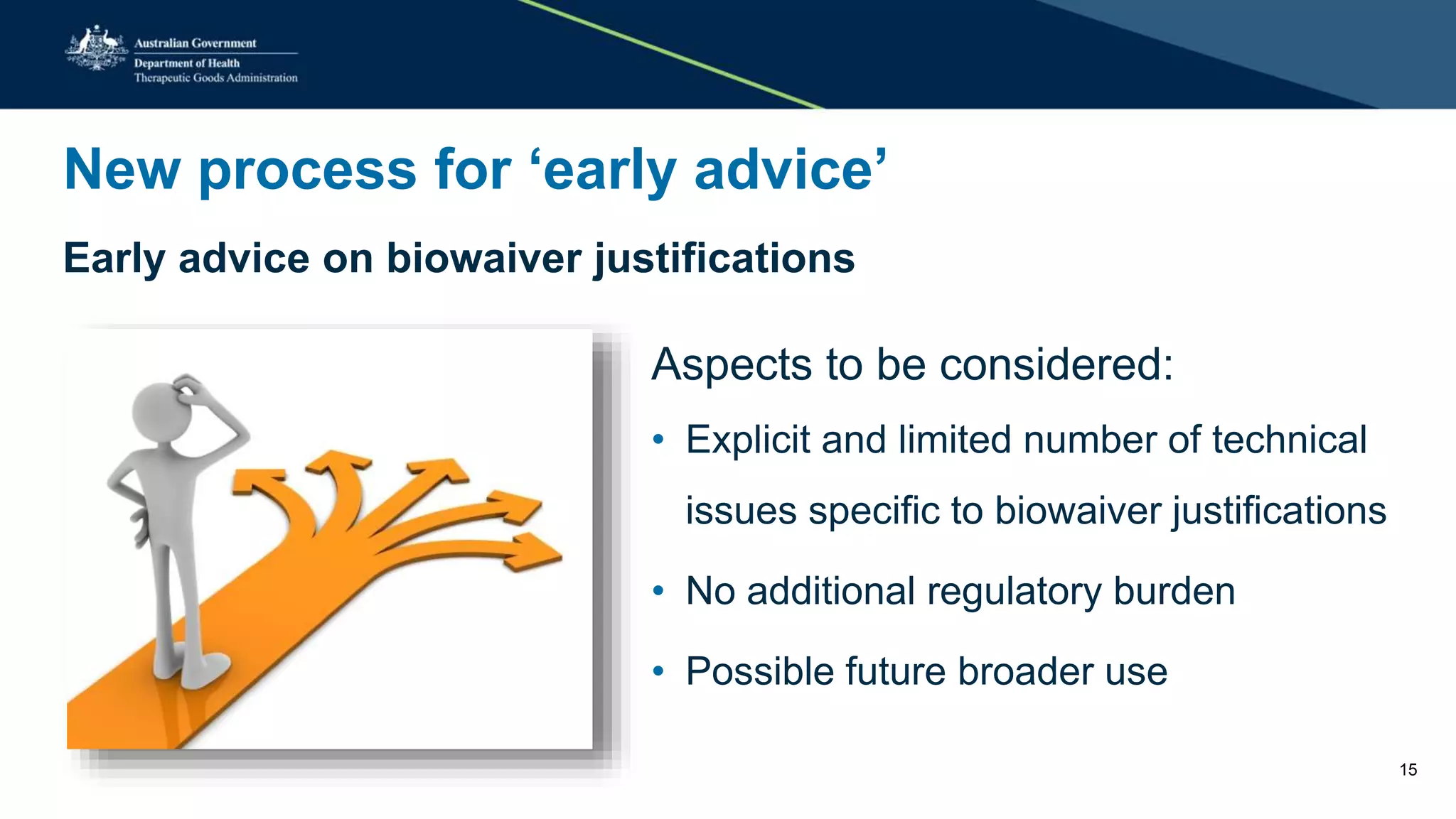 New process for ‘early advice’
Early advice on biowaiver justifications
Aspects to be considered:
• Explicit and limited number of technical
issues specific to biowaiver justifications
• No additional regulatory burden
• Possible future broader use
15
 