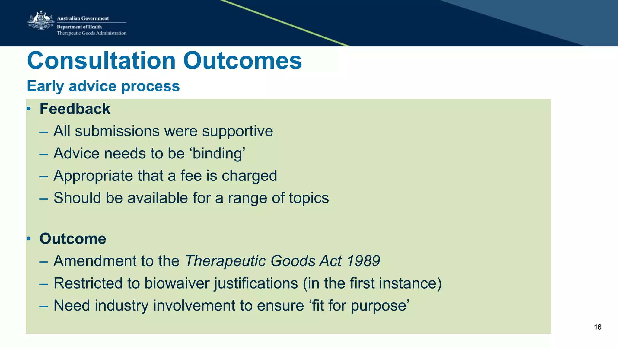 Consultation Outcomes
Early advice process
• Feedback
– All submissions were supportive
– Advice needs to be ‘binding’
– Appropriate that a fee is charged
– Should be available for a range of topics
• Outcome
– Amendment to the Therapeutic Goods Act 1989
– Restricted to biowaiver justifications (in the first instance)
– Need industry involvement to ensure ‘fit for purpose’
16
 