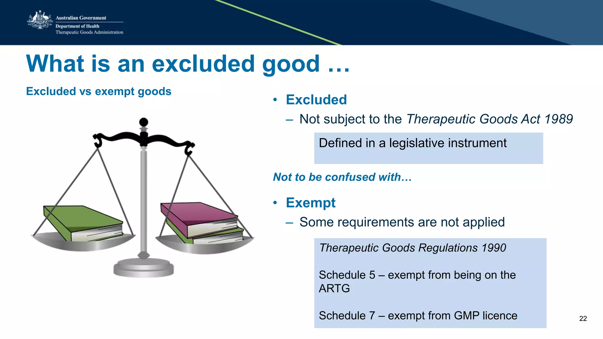 What is an excluded good …
Excluded vs exempt goods
• Excluded
– Not subject to the Therapeutic Goods Act 1989
Not to be confused with…
• Exempt
– Some requirements are not applied
Defined in a legislative instrument
Therapeutic Goods Regulations 1990
Schedule 5 – exempt from being on the
ARTG
Schedule 7 – exempt from GMP licence 22
 