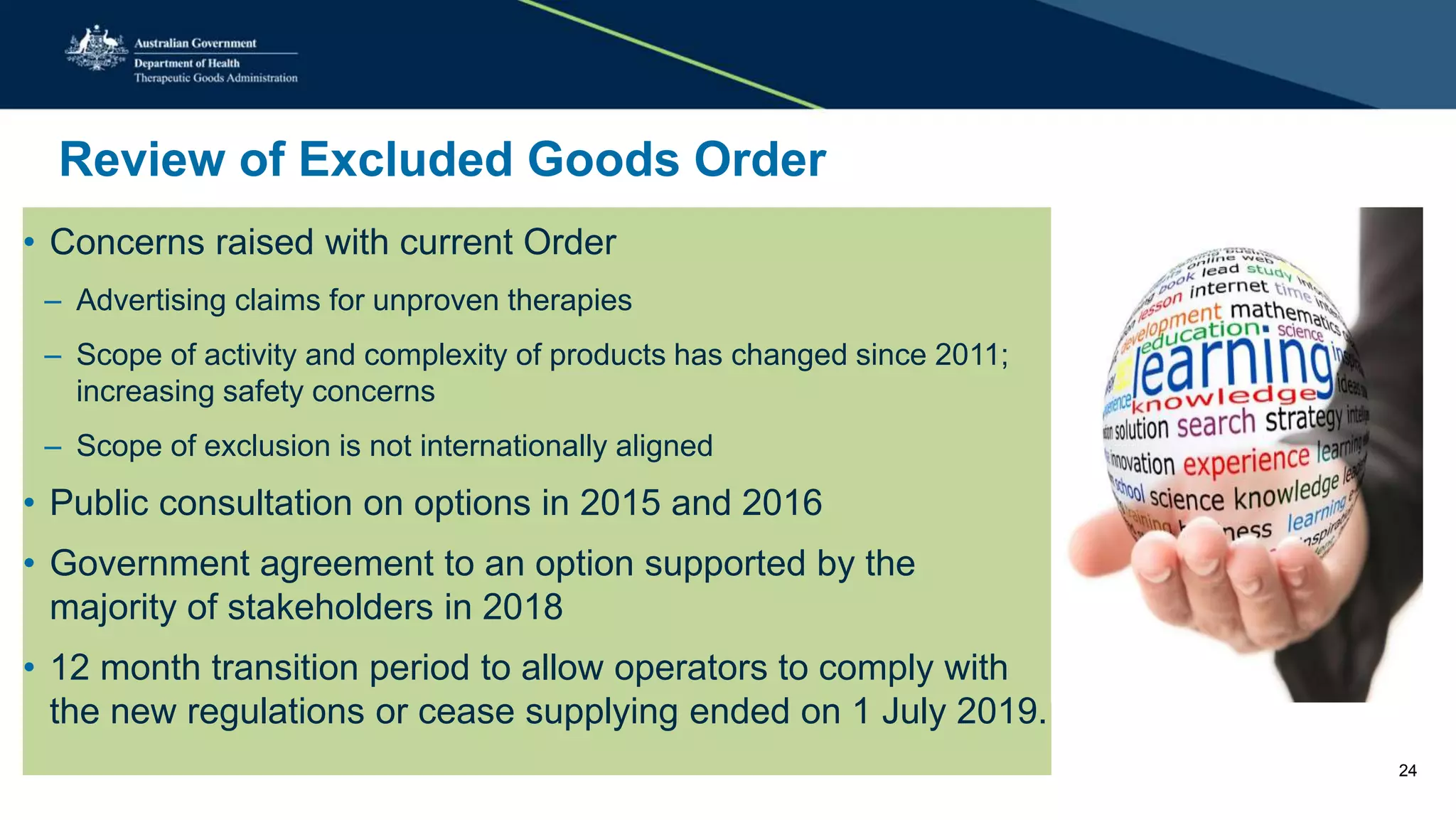 Review of Excluded Goods Order
• Concerns raised with current Order
– Advertising claims for unproven therapies
– Scope of activity and complexity of products has changed since 2011;
increasing safety concerns
– Scope of exclusion is not internationally aligned
• Public consultation on options in 2015 and 2016
• Government agreement to an option supported by the
majority of stakeholders in 2018
• 12 month transition period to allow operators to comply with
the new regulations or cease supplying ended on 1 July 2019.
24
 