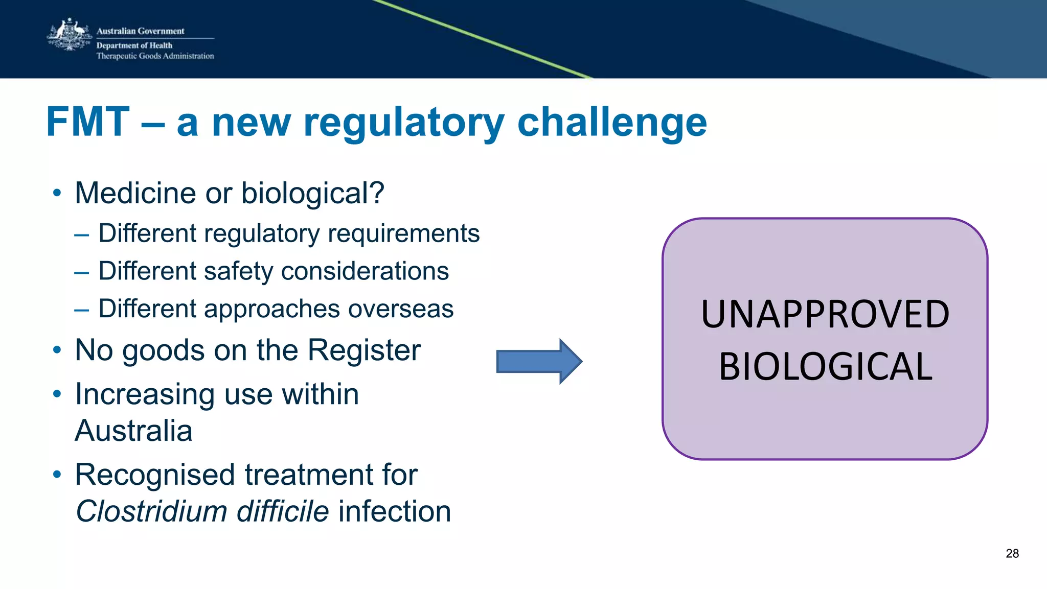 FMT – a new regulatory challenge
• Medicine or biological?
– Different regulatory requirements
– Different safety considerations
– Different approaches overseas
• No goods on the Register
• Increasing use within
Australia
• Recognised treatment for
Clostridium difficile infection
UNAPPROVED
BIOLOGICAL
28
 