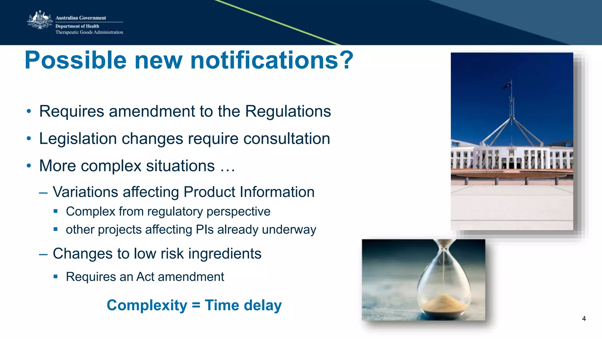 Possible new notifications?
• Requires amendment to the Regulations
• Legislation changes require consultation
• More complex situations …
– Variations affecting Product Information
 Complex from regulatory perspective
 other projects affecting PIs already underway
– Changes to low risk ingredients
 Requires an Act amendment
Complexity = Time delay
4
 