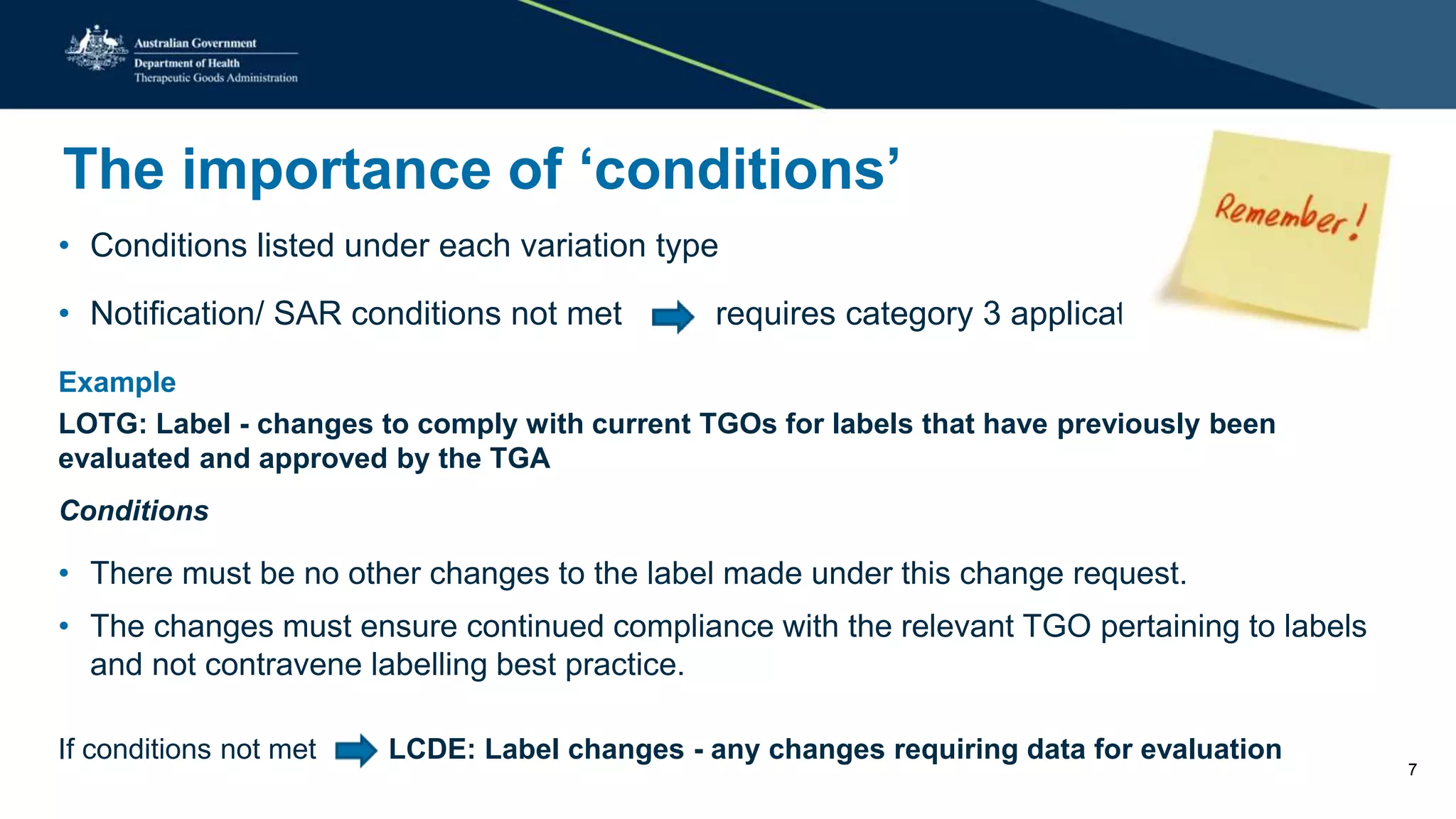 The importance of ‘conditions’
• Conditions listed under each variation type
• Notification/ SAR conditions not met requires category 3 application
Example
LOTG: Label - changes to comply with current TGOs for labels that have previously been
evaluated and approved by the TGA
Conditions
• There must be no other changes to the label made under this change request.
• The changes must ensure continued compliance with the relevant TGO pertaining to labels
and not contravene labelling best practice.
If conditions not met LCDE: Label changes - any changes requiring data for evaluation
7
 