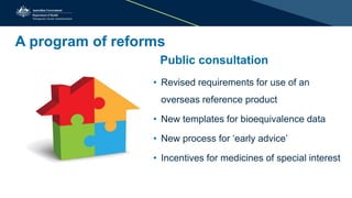 A program of reforms
Public consultation
• Revised requirements for use of an
overseas reference product
• New templates for bioequivalence data
• New process for ‘early advice’
• Incentives for medicines of special interest
 