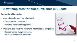 New templates for bioequivalence (BE) data
International templates
• Internationally-used templates will:
– Create greater consistency
– Provide a checklist for applicants
• We have identified the following international templates:
– Bioequivalence study information
– Biowaiver justification templates
13
 