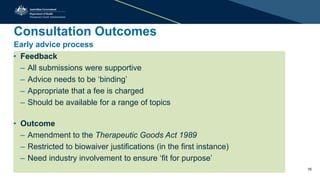 Consultation Outcomes
Early advice process
• Feedback
– All submissions were supportive
– Advice needs to be ‘binding’
– Appropriate that a fee is charged
– Should be available for a range of topics
• Outcome
– Amendment to the Therapeutic Goods Act 1989
– Restricted to biowaiver justifications (in the first instance)
– Need industry involvement to ensure ‘fit for purpose’
16
 