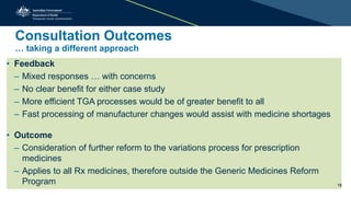 Consultation Outcomes
… taking a different approach
• Feedback
– Mixed responses … with concerns
– No clear benefit for either case study
– More efficient TGA processes would be of greater benefit to all
– Fast processing of manufacturer changes would assist with medicine shortages
• Outcome
– Consideration of further reform to the variations process for prescription
medicines
– Applies to all Rx medicines, therefore outside the Generic Medicines Reform
Program 18
 