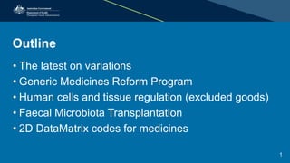 Outline
• The latest on variations
• Generic Medicines Reform Program
• Human cells and tissue regulation (excluded goods)
• Faecal Microbiota Transplantation
• 2D DataMatrix codes for medicines
1
 