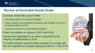Review of Excluded Goods Order
• Concerns raised with current Order
– Advertising claims for unproven therapies
– Scope of activity and complexity of products has changed since 2011;
increasing safety concerns
– Scope of exclusion is not internationally aligned
• Public consultation on options in 2015 and 2016
• Government agreement to an option supported by the
majority of stakeholders in 2018
• 12 month transition period to allow operators to comply with
the new regulations or cease supplying ended on 1 July 2019.
24
 