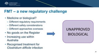 FMT – a new regulatory challenge
• Medicine or biological?
– Different regulatory requirements
– Different safety considerations
– Different approaches overseas
• No goods on the Register
• Increasing use within
Australia
• Recognised treatment for
Clostridium difficile infection
UNAPPROVED
BIOLOGICAL
28
 