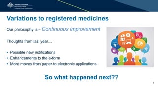 Variations to registered medicines
Our philosophy is – Continuous improvement
Thoughts from last year…
• Possible new notifications
• Enhancements to the e-form
• More moves from paper to electronic applications
So what happened next??
3
 