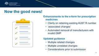 Now the good news!
Enhancements to the e-form for prescription
medicines
• Clarity on retaining existing AUST R number
• ‘associated changes’
• Automated removal of manufacturers with
invalid GMP
Updated guidance
• Multiple related changes
• Multiple unrelated changes
• Considerations prior to submission
5
 
