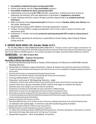➢ Successfully completed the power saving project 2014.
➢ Control and improve the life of key consumables in process.
➢ Successfully completed the water saving project 2015.
➢ Implementing and sustaining 5S / TPM and other improvement initiatives from time to time by
motivating sub-ordinates of his own department to participate in Suggestions, and Kaizen.
➢ Trouble shooting and failure analysis through systematic approaching using analytical tools and
techniques
➢ Make and execute Yearly Improvement plan for Process in terms of Quality, Safety, Cost, Delivery and
man power development.
➢ Responsible for Company MTP (Midterm Planning) improvement activities
➢ Conduct Training of Shift In charges and operators time to time in order to keep in line them with
organization goals.
➢ Involvement in monthly and weekly production planning along with PPC in order to reduce losses in
operation.
➢ Holds all over operational & maintenance responsibility of Carton Coding, Inkjet Coding & Videojet
Coding machines
2. MOSER BAER INDIA LTD. Greater Noida (U.P.)
AN ISO-9001:2000/ISO-14001:2004&OHASAS18001:1999certified Company world second largest manufacturer of
optical media(CD-R,CD-RW,DVD-R,DVD-RW,Floppy Disc) &alsoenteredinPhotoVoltaicBusinesslike Manufacturing of
Solar Cell & Modules ( 80 MW capacity ) .The Company Equipped with highly Automatic Robotic Machines using PLC.
DURATION:- OCT. 2004 TO March 2013
DESIGNATION: - Engineer (Production)
Job profile: in Moser baer India Limited
✓ Maintaining Manufacturing Activity on Robotic STEAG Automatic PLC Machines & SUMITOMO Injection
Moulding Machines.
✓ Responsible for Production target achievement .Improve & maintain the yield and cycle time of machines
✓ To plancoordinate anddirectthe productionactivitiestoensure ontime completionof targetedproductionwithhi-
tech quality.
✓ Develop and maintain a motivated disciplined production team.
✓ Implement kaizen & Poka-yoka for easy working and reduce cost and accident.
✓ Ensuring Implementation of 5’S on shop floor
✓ Preparation and review of MIS Regarding Production target
✓ Preparation of short input material report as per weekly plan & same communicate to purchase deptt.
✓ Control/ check The in process Parameter of DVD Initial to Final Stage for maintain the Quality
✓ Operation plan to be change as per input material availability
✓ Preparation of weekly & monthly MIS and same submitted in CRDD meeting.
✓ Optimization of cycle time through kaizens & same motivate to production team.
✓ Resolving issue by the working with the team based on daily production meeting
✓ To achieve productivityatoptimumOEE(Overall EquipmentEfficiency) throughanalytical wayof planningforbetter
results related to Equipment Reliability.
✓ Analysis of rejection and rejection control.
✓ Daily Work Monitoring so as to surface out the root causes leading to deviations from actual Production plan.
✓ Co-ordination with quality deptt. To minimize scrap with maintaining quality of product.
✓ Designing & implementation of SOP’s as per requirement..
✓ CAPA generate for quality feed back & customer complains.
✓ To release Daily Production Report, MIS Report(Total production, Total plan, Breakdown ,hold material, Total NC,
Raw material shortage, Man power) and running issue if any open.
✓ Responsible for general maint. & breakdown of machines
 