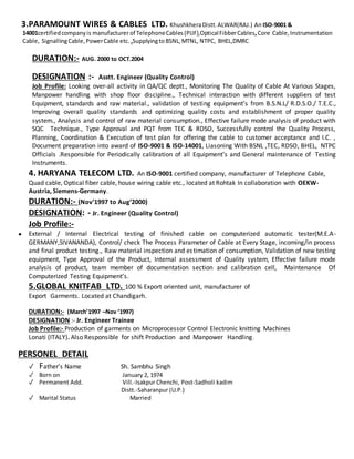 3.PARAMOUNT WIRES & CABLES LTD. KhushkheraDistt.ALWAR(RAJ.) An ISO-9001 &
14001certifiedcompanyis manufacturer of TelephoneCables(PIJF),OpticalFibberCables,Core Cable,Instrumentation
Cable, SignallingCable,PowerCable etc. .Supplyingto BSNL,MTNL, NTPC, BHEL,DMRC
DURATION:- AUG. 2000 to OCT.2004
DESIGNATION :- Asstt. Engineer (Quality Control)
Job Profile: Looking over-all activity in QA/QC deptt., Monitoring The Quality of Cable At Various Stages,
Manpower handling with shop floor discipline., Technical interaction with different suppliers of test
Equipment, standards and raw material., validation of testing equipment’s from B.S.N.L/ R.D.S.O./ T.E.C.,
Improving overall quality standards and optimizing quality costs and establishment of proper quality
system., Analysis and control of raw material consumption., Effective failure mode analysis of product with
SQC Technique., Type Approval and PQT from TEC & RDSO, Successfully control the Quality Process,
Planning, Coordination & Execution of test plan for offering the cable to customer acceptance and I.C. ,
Document preparation into award of ISO-9001 & ISO-14001, Liasoning With BSNL ,TEC, RDSO, BHEL, NTPC
Officials .Responsible for Periodically calibration of all Equipment’s and General maintenance of Testing
Instruments.
4. HARYANA TELECOM LTD. An ISO-9001 certified company, manufacturer of Telephone Cable,
Quad cable, Optical fiber cable, house wiring cable etc., located at Rohtak In collaboration with OEKW-
Austria, Siemens-Germany.
DURATION:- (Nov’1997 to Aug’2000)
DESIGNATION: - Jr. Engineer (Quality Control)
Job Profile:-
● External / Internal Electrical testing of finished cable on computerized automatic tester(M.E.A-
GERMANY,SIVANANDA), Control/ check The Process Parameter of Cable at Every Stage, incoming/in process
and final product testing., Raw material inspection and estimation of consumption, Validation of new testing
equipment, Type Approval of the Product, Internal assessment of Quality system, Effective failure mode
analysis of product, team member of documentation section and calibration cell, Maintenance Of
Computerized Testing Equipment’s.
5.GLOBAL KNITFAB LTD. 100 % Export oriented unit, manufacturer of
Export Garments. Located at Chandigarh.
DURATION:- (March’1997 –Nov ‘1997)
DESIGNATION :- Jr. Engineer Trainee
Job Profile:- Production of garments on Microprocessor Control Electronic knitting Machines
Lonati (ITALY). Also Responsible for shift Production and Manpower Handling.
PERSONEL DETAIL
✓ Father’s Name Sh. Sambhu Singh
✓ Born on January 2, 1974
✓ Permanent Add. Vill.-Isakpur Chenchi, Post-Sadholi kadim
Distt.-Saharanpur (U.P.)
✓ Marital Status Married
 