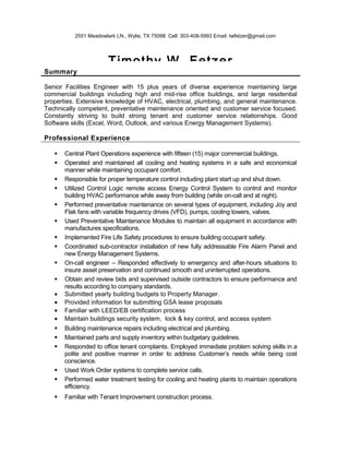 2551 Meadowlark LN., Wylie, TX 75098 Cell: 303-408-5993 Email: twfetzer@gmail.com
Timothy W. Fetzer
Summary
Senior Facilities Engineer with 15 plus years of diverse experience maintaining large
commercial buildings including high and mid-rise office buildings, and large residential
properties. Extensive knowledge of HVAC, electrical, plumbing, and general maintenance.
Technically competent, preventative maintenance oriented and customer service focused.
Constantly striving to build strong tenant and customer service relationships. Good
Software skills (Excel, Word, Outlook, and various Energy Management Systems).
Professional Experience
 Central Plant Operations experience with fifteen (15) major commercial buildings.
 Operated and maintained all cooling and heating systems in a safe and economical
manner while maintaining occupant comfort.
 Responsible for proper temperature control including plant start up and shut down.
 Utilized Control Logic remote access Energy Control System to control and monitor
building HVAC performance while away from building (while on-call and at night).
 Performed preventative maintenance on several types of equipment, including Joy and
Flak fans with variable frequency drives (VFD), pumps, cooling towers, valves.
 Used Preventative Maintenance Modules to maintain all equipment in accordance with
manufactures specifications.
 Implemented Fire Life Safety procedures to ensure building occupant safety.
 Coordinated sub-contractor installation of new fully addressable Fire Alarm Panel and
new Energy Management Systems.
 On-call engineer – Responded effectively to emergency and after-hours situations to
insure asset preservation and continued smooth and uninterrupted operations.
 Obtain and review bids and supervised outside contractors to ensure performance and
results according to company standards.
• Submitted yearly building budgets to Property Manager.
• Provided information for submitting GSA lease proposals
• Familiar with LEED/EB certification process
• Maintain buildings security system, lock & key control, and access system
 Building maintenance repairs including electrical and plumbing.
 Maintained parts and supply inventory within budgetary guidelines.
 Responded to office tenant complaints. Employed immediate problem solving skills in a
polite and positive manner in order to address Customer’s needs while being cost
conscience.
 Used Work Order systems to complete service calls.
 Performed water treatment testing for cooling and heating plants to maintain operations
efficiency.
 Familiar with Tenant Improvement construction process.
 