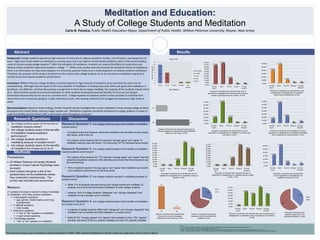 Meditation and Education:
A Study of College Students and Meditation
Carlo B. Ponsica, Public Health Education Major, Department of Public Health, William Paterson University, Wayne, New Jersey
Abstract
Background: College students experience high amounts of stress due to rigorous academic studies, cost of tuition, and repayment of
loans. High stress levels within an individual is a serious issue and it can lead to mental health problems, which is the second leading
cause of suicide among college students 2. With the utilization of meditation, students can reverse the effects of acute stress and
adverse health conditions experienced while in college 1, 3. While many studies have documented the beneficial results of meditation,
there is no information on how many students in a University practice it/why such a small proportion of students practice meditation.
Therefore, the purpose of this study is to determine the reasons why college students do or do not practice meditation regularly to
combat stress and improve academic performance.
Conclusion: William Paterson college students currently experience high amounts of academic stress and that this stress can be
overwhelming. Although they are aware of the many benefits of meditation in helping cope with stress and agree that meditation is
beneficial, cost effective, and that they possess enough time in their day to maybe meditate, the majority of the students choose not to
do it. Most students would recommend meditation to other students knowing the positive benefits of it but are not doing it
themselves because they do not see it as a societal norm. College students do however perform other activities to minimize their
stress levels such as exercise, going for a walk, listening to music, and reading a book but still struggle and experience high levels of
stress.
Recommendations: Based on these findings, further research should investigate the current meditation trends among college students
throughout the United States utilizing a larger sample size. Meditation programs should be introduced to college students in hopes to
make this healthy and beneficial habit a community norm throughout campuses.
Research Questions
Procedures:
 24 William Paterson University Students
enrolled in Cross Cultural Psychology were
surveyed.
 Each subject was given a link to the
questionnaire via SurveyMonkey where
they conducted it electronically. The
survey was voluntary and anonymous.
Discussion
Research Question 1: Are college students aware of the benefits of meditation
towards stress?
• 18 students knew that research claims that meditation has benefits towards coping
with stress, while 6 did not.
• The majority of the students (84.4%) reported “strongly agree” and “agree” to
meditation helping cope with stress. The remaining (16.7%) declared being neutral.
Research Question 2: Are college students aware of the benefits of meditation
towards academic performance?
• The majority of the students (91.7%) reported “strongly agree” and “agree” that they
experience academic stressors while attending school and that these stressors can
be overwhelming.
 75% of students reported “strongly agree” and “Agree” that meditation can benefit
one’s academic performance by reducing stress
Research Question 3: Are college students reluctant in meditating because of
societal norms?
 While 71% of students reported having zero college friends who meditate, 22
students out of 24 would recommend meditation to other college students.
• However, 54% of college students “disagreed” and “strongly disagreed” that
mediation is not a societal norm in America.
Research Question 4: Are college students aware of the benefits of meditation
but choose not to do it?
 A majority of college students (88%) both “disagreed” and “strongly disagreed” that
meditation has no benefits and that meditation is a waste of time.
 While 87.5% “strongly agreed” and “agreed” that mediation is free, 75% “agreed”
that they had plenty of time to possibly meditate and only 37% actually meditate.
References
1. Chu, L. (2009). The benefits of meditation vis-à-vis emotional intelligence, perceived stress and negative mental health. Stress and Health, 26(2), 169-180.
2. Eiser, A. (2011, September 1). The Crises on Campus. Retrieved October 31, 2015.
3. Mohan, A., Sharma, R., & Bijlani, R. (2011). Effect of Meditation on Stress-Induced Changes in Cognitive Functions. The Journal of Alternatie and Complementary Medicine, 17(3), 207-212.
4. Segal, J., Smith, M., Segal, R., & Robinson, L. (2015). Stress Symptoms, Signs, and Causes. Retrieved December 5, 2015, from http://www.helpguide.org/articles/stress/stress-symptoms-causes-and-effects.htm
Measure:
21 questions focused on student’s stress, knowledge
on meditation, and if they practice meditation.
 4 demographic questions
 age, gender, student status, and living
arrangements
 11 attitude questions
 Likert scales
 5 Behavior questions
 3 “Yes” or “No” question on meditation
 2 open ended questions
 1 Knowledge question
 “Yes” or “No” question on meditation
Methods
Results
1. Are college students aware of the benefits of
meditation towards stress?
2. Are college students aware of the benefits
of meditation towards academic
performance?
3. Are college students reluctant in
meditating because of societal norms?
4. Are college students aware of the benefits
of meditation but choose not to do it?
This research project was conducted in partial fulfillment of PBHL 3040, Research Methods in Health under the supervision of Dr. Corey H. Basch
14
8
1 10
2
4
6
8
10
12
14
16
18-24 25-31 32-40 41-older No
answer
NumberofStudents
Age Category
No answer
41-older
32-40
25-31
18-24
Age (n=24)
0.00%
5.00%
10.00%
15.00%
20.00%
25.00%
30.00%
35.00%
40.00%
45.00%
50.00%
Strongly
Agree
Agree Neutral Disagree Strongly
Disagree
41.70%
45.80%
12.50%
0% 0%
0.00%
10.00%
20.00%
30.00%
40.00%
50.00%
60.00%
70.00%
Strongly
Agree
Agree Neutral Disagree Strongly
Disagree
16.70%
66.70%
16.70%
0% 0%
Proportion of students who reported their level of
agreement or disagreement on the demands of being a
student cause high amounts of stress. (n=24)
Proportion of students who reported their level of
agreement or disagreement on meditation can help cope
with stress. (n=24)
18
6
Yes
No
0.00%
10.00%
20.00%
30.00%
40.00%
50.00%
60.00%
Strongly
Agree
Agree Neutral Disagree Strongly
Disagree
37.50%
54.20%
8.30%
0% 0%
Proportion of students who reported their level
of agreement or disagreement on academic
stress being overwhelming. (n=24)
0.00%
10.00%
20.00%
30.00%
40.00%
50.00%
60.00%
70.00%
Strongly
Agree
Agree Neutral Disagree Strongly
Disagree
12.50%
62.50%
20.80%
0%
4%
Proportion of students who reported their level of
agreement or disagreement on meditation benefiting
one’s academics by reducing stress. (n=24)
22
2
Yes No
Number of students who reported that
they would or would not suggest
meditation to other students. (n=24)
29%
71%
Yes
No
Number of students who reported
having and not having friends who
meditate. (n=24)
0.00%
5.00%
10.00%
15.00%
20.00%
25.00%
30.00%
35.00%
Strongly
Agree
Agree Neutral Disagree Strongly
Disagree
0.00%
25.00%
20.80%
33%
21%
37%
63%
Yes
No
Proportion of students who
reported practicing and not
practicing meditation. (n=24)
Proportion of students who reported their level of agreement or
disagreement on meditation being a societal norm in America.
(n=24)
0.00%
5.00%
10.00%
15.00%
20.00%
25.00%
30.00%
35.00%
40.00%
45.00%
50.00%
Strongly
Agree
Agree Neutral Disagree Strongly
Disagree
0.00% 0.00%
12.50%
50%
38%
Proportion of students who reported their level of
agreement or disagreement on meditation having no
benefits. (n=24)
0.00%
5.00%
10.00%
15.00%
20.00%
25.00%
30.00%
35.00%
40.00%
45.00%
50.00%
Strongly
Agree
Agree Neutral Disagree Strongly
Disagree
0.00% 0.00%
16.70%
46%
38%
Proportion of students who reported their level of
agreement or disagreement on meditation being a waste
of time. (n=24)
0.00%
10.00%
20.00%
30.00%
40.00%
50.00%
60.00%
Strongly
Agree
Agree Neutral Disagree Strongly
Disagree
29.20%
58.30%
8.30%
0%
4%
Proportion of students who reported their
level of agreement or disagreement on
meditation being free. (n=24)
Number of students who reported having and not
having knowledge of research that states meditation
helps cope with stress. (n=24)
 