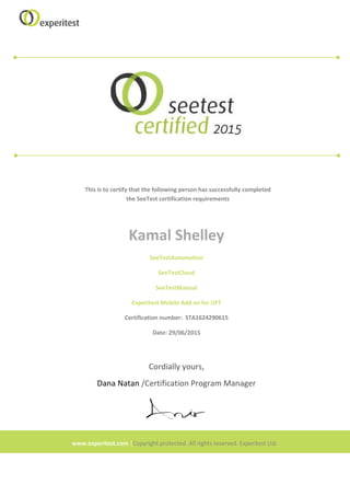 This is to certify that the following person has successfully completed
the SeeTest certification requirements
Kamal Shelley
SeeTestAutomation
SeeTestCloud
SeeTestManual
Experitest Mobile Add on for UFT
Certification number: STA1624290615
Date: 29/06/2015
Cordially yours,
Dana Natan /Certification Program Manager
www.experitest.com |Copyright protected. All rights reserved. Experitest Ltd.
 