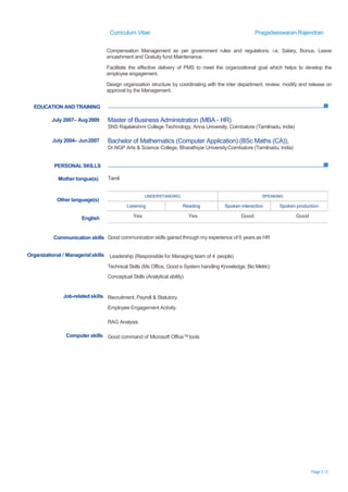 Curriculum Vitae Pragadeeswaran Rajendran
Page 3 /2
Compensation Management as per government rules and regulations. i.e, Salary, Bonus, Leave
encashment and Gratuity fund Maintenance.
Facilitate the effective delivery of PMS to meet the organizational goal which helps to develop the
employee engagement.
Design organization structure by coordinating with the inter department, review, modify and release on
approval by the Management.
EDUCATION ANDTRAINING
July 2007– Aug2009
July 2004– Jun2007
Master of Business Administration (MBA - HR)
SNS Rajalakshmi College Technology, Anna University, Coimbatore (Tamilnadu, India)
Bachelor of Mathematics (Computer Application) (BSc Maths (CA)),
Dr.NGP Arts & Science College, Bharathiyar UniversityCoimbatore (Tamilnadu, India)
PERSONAL SKILLS
Mother tongue(s)
Other language(s)
English
Tamil
Yes Yes Good Good
Communication skills Good communication skills gained through my experience of 6 years as HR
Organizational / Managerialskills Leadership (Responsible for Managing team of 4 people)
Technical Skills (Ms Office, Good e System handling Knowledge, Bio Metric)
Conceptual Skills (Analytical ability)
Job-related skills Recruitment, Payroll & Statutory.
Employee Engagement Activity.
RAG Analysis
Computer skills Good command of Microsoft Office™tools
UNDERSTANDING SPEAKING
Listening Reading Spoken interaction Spoken production
 