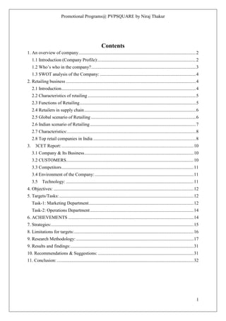 Promotional Programs@ PVPSQUARE by Niraj Thakur
1
Contents
1. An overview of company.......................................................................................................2
1.1 Introduction (Company Profile):......................................................................................2
1.2 Who‟s who in the company?............................................................................................3
1.3 SWOT analysis of the Company: ....................................................................................4
2. Retailing business ..................................................................................................................4
2.1 Introduction......................................................................................................................4
2.2 Characteristics of retailing...............................................................................................5
2.3 Functions of Retailing......................................................................................................5
2.4 Retailers in supply chain..................................................................................................6
2.5 Global scenario of Retailing ............................................................................................6
2.6 Indian scenario of Retailing.............................................................................................7
2.7 Characteristics:.................................................................................................................8
2.8 Top retail companies in India ..........................................................................................8
3. 3CET Report:....................................................................................................................10
3.1 Company & Its Business................................................................................................10
3.2 CUSTOMERS................................................................................................................10
3.3 Competitors....................................................................................................................11
3.4 Environment of the Company:.......................................................................................11
3.5 Technology: ................................................................................................................11
4. Objectives: ...........................................................................................................................12
5. Targets/Tasks:......................................................................................................................12
Task-1: Marketing Department............................................................................................12
Task-2: Operations Department...........................................................................................14
6. ACHIEVEMENTS ..............................................................................................................14
7. Strategies:.............................................................................................................................15
8. Limitations for targets:.........................................................................................................16
9. Research Methodology: .......................................................................................................17
9. Results and findings:............................................................................................................31
10. Recommendations & Suggestions: ....................................................................................31
11. Conclusion: ........................................................................................................................32
 