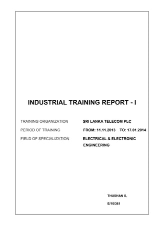 INDUSTRIAL TRAINING REPORT - I
TRAINING ORGANIZATION SRI LANKA TELECOM PLC
PERIOD OF TRAINING FROM: 11.11.2013 TO: 17.01.2014
FIELD OF SPECIALIZATION ELECTRICAL & ELECTRONIC
ENGINEERING
THUSHAN S.
E/10/361
 