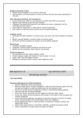 Budget and expense control
 Prepare financial budgets for the cluster for entire year
 Take ownership of the fixed assets at in stores and ensure the team also takes responsibility for
the same
Store Operations standards and management
 Ensure that the team adheres to and implements the MAX retail SOPs and processes
 Maintain retail standards as per the brand standards
 Understand the issues at the department and address the same in collaboration with the
concerned functional resource
 Ensure effective deployment of staff to ensure maximum productivity
 Plan, prepare and execute brands launches as per the defined guidelines
Customer service
 Understand the MAX standards of customer service and ensure that these standards are adhered
to
 Review customer feedback to enhance levels of customer service
 Ensure all customer complaints are resolved as per the defined guidelines
Market Focus
 Undertake competition analysis
 Understand customer needs & aspirations and share the same
 Identify new and prospective sites in store for new business
People management
 Set expectations and give regular feedback to team
 Provide adequate support and motivate the team to deliver on the job
 Guide, coach, train and develop the team
 Manage and motivate the team to ensure high engagement levels
BIBA Apparels Pvt. Ltd Aug 21,2011to Dec 13-2012
Store Manager (Jalandhar)
Key responsibility
Department Management and Store Standards
 Maximize department sales and productivity
 Monitor key data reports on space management, sales and stock movement against last year,
last week and budget on a daily and weekly basis and communicate to staff
 Ensure and monitor all stock is displayed according to Visual Merchandising guidelines
 Daily floor walk with the Concept Manager
 Ensure and monitor all products are price tagged and barcoded before display
 Ensure and monitor all stock transactions are recorded on the system in time, accurately and
correctly categorized
 Ensure and monitor awareness and vigilance at all times of security in the store of company
assets, customer property and company goods without any negligence
 Ensure departmental décor is correct and there is consistency in displays, branding and
departmental layouts
 Optimize floor space based on merchandise availability, storylines and product sell-off
 Inspect merchandise for quality control and report any defects
 
