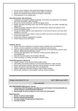  Ensure on-time clearance of all soiled and damaged merchandise
 Ensure on-time completion of random pricing checks on products
 Monitor and implement sales promotion and event in the stores
 Place requisition of non trading items
Store Merchandise / Merchandising
 Understand and maintain a detailed knowledge of the product and department merchandise
and coach and develop sales associates
 Ensure and monitor promotions, sell-offs and ageing stocks
 Review and report non-selling items, slow and fast moving lines, non movers, damaged and
ageing items
 Collate and provide information about the customers (likes, dislikes and opinions) to the
buying and designing team
 Ensure and monitor effective stock replenishment to the store and assure continuous stock
availability in the store
 Ensure and monitor correct rotation of stock on shelves and assist in accurate stock counts
as per store requirements
 Execute price revisions suggested by corporate
 Product display as per plan-o-gram
Customer Service
 Monitor and ensure adherence of customer service standards within the department
 Provide customer satisfaction by delivering exceptional customer service
 Carry out regular training to ensure clear understanding of the departments, products make,
features, selling skills and after-sales service
 Communicate appropriately with customers including proactive greeting and
acknowledgement
 Deal with customer queries and complaints effectively
 Follow procedures for dealing with specific customer orders
People Management / Mentoring
 Support induction of new recruits through buddy system
 Hold weekly and monthly meetings to communicate performance highs and lows
 Monitor and facilitate complaint resolution of direct reportees and team members
 Coach and sponsor sales associates within the department
 Oversee deployment and drive motivation levels of team members
 Mentor team members to ensure greater customer service orientation
Lifestyle International Pvt. Ltd Apr17, 2006 to Aug 13-2011
Floor supervisor
KEY RESPONSIBILITIESCustomer Service
 Awareness of the TIC program, benefits, tie ups and Customer Service standards (as
per the Customer Service Excellence Module).
 Acknowledge & interact customers with a smile and alwaysgreet
Retail Operation
 Ensure to achieve sales targets
 Maintain department standards
 To ensure proper Housekeeping of department
 Security of stocks
 