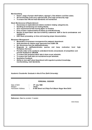 Merchandising
 Ensure usage of proper shelf talkers, signage’s, Size stickers and Size cubes.
 All merchandise must carry right barcode, price tags and security tags
 To ensure that VM and retail standards are maintained
Stock Maintenance & Replenishment
 Awareness on replenishment orders/ reorders/ missing categories etc.
 Handling & maintaining non trading Stocks.
 Give requirement of fast moving styles to Vendors.
 Price revision implementation & follow-up with Warehouse.
 Monitor & report stock loss due to theft by customers/ staff or due to carelessness and
negligence.
 DSD Stock processing on time and ensuring proper documentation.
Manpower Management
 Mentorship & manpower management for assigned department
 Shift allocation & rotation post approvals from ACM/ CM.
 NIL Grievances from the staff/subordinates
 Responds to staff/subordinates queries and keep motivation level high.
Workplace Services
 Periodic visits to the market to understand trends and products of competition and
provide feedback to CM/ACM.
 To ensure that perpetual stock take is done as per schedule.
 To ensure that hash total are maintained as per schedule.
 Qualitative Feedback
 Ability to train staff about department with regards to product knowledge,
merchandising, retail standards.
Academic Creadentls: Graduate in Arts & Fine (Delhi University)
PERSONAL DOSSIER
Date of Birth : 9th July 1980
Religion : Hindu
Permanent Address : S-186 Street no-5 Raja Puri Uttaam Nagar New Delhi
Reference:- Can be provided if needed.
Amit Arora
 