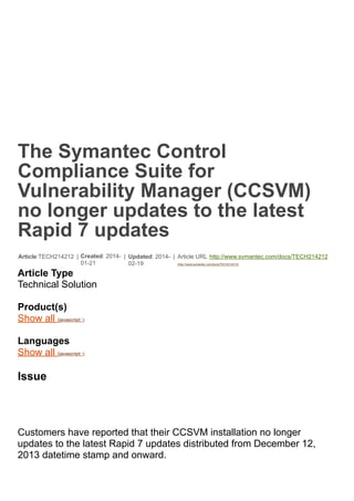 The Symantec Control
Compliance Suite for
Vulnerability Manager (CCSVM)
no longer updates to the latest
Rapid 7 updates
Article:TECH214212 | Created: 2014-
01-21
| Updated: 2014-
02-19
| Article URL http://www.symantec.com/docs/TECH214212
(http://www.symantec.com/docs/TECH214212)
Article Type
Technical Solution
Product(s)
Show all (javascript:;)
Languages
Show all (javascript:;)
Issue
Customers have reported that their CCSVM installation no longer
updates to the latest Rapid 7 updates distributed from December 12,
2013 datetime stamp and onward.
 