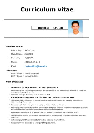 Curriculum vitae
PERSONAL DETAILS
 Date of Birth : 11/09/1986
 Marital Status : MARRIED
 Nationality : ALGERIAN
 Mobile : +213 661-89-42-10
 Email : hichem0910@hotmail.fr
EDUCATION:
 2008 (degree in English literature)
 2009 (degree in computing skills)
WORK EXPERIENCE:
 Interpreter for GROUPEMENT DAEWOO (2009-2013)
 Facilitate effective communication between two parties that do not speak similar language by converting
one spoken language to another.
 Translate language at meeting such as manager-staff.
 PROCUREMENT MANAGER FOR DAEWOO E&C (April/2013-till this day)
 Verifies purchase requisitions by comparing items requested to master list; clarifying unclear items;
recommending alternatives.
 Forwards available inventory items by verifying stock; scheduling delivery.
 Prepares purchase orders by verifying specifications and price; obtaining recommendations from suppliers
for substitute items; obtaining approval from requisitioning department.
 Obtains purchased items by forwarding orders to suppliers; monitoring and expediting orders.
 Verifies receipt of items by comparing items received to items ordered; resolves shipments in error with
suppliers.
 Authorizes payment for purchases by forwarding receiving documentation.
 Keeps information accessible by sorting and filing documents.
HICHEM DJALAB
 
