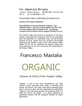 For Immediate Release
(contact: Barbara Galazzo 845-809-5838, 914-815-3133
mobile, gallery66ny@gmail.com)
For immediate release, (Cold Spring, NY, August 2015)
Gallery 66 NY August Exhibitions
The exhibition “Francesco Mastalia - Organic” and
“Wilfredo Morel – Farm Art” Opens August 7th, 2015 and
runs thru August 30th at Gallery 66 NY. An opening
reception for the artists is set for August 7th from 6-9 p.m.
The Hudson Valley has become an epicenter for the local,
organic, sustainable food movement. With its rich agricultural
land, the awareness for sustainable living, and the growing
demand for local, organic food, the ‘locavore’ farm-to-table
movement has become a way of life in the Hudson Valley.
Gallery 66 NY will be exhibiting two dynamic artists who
bring awareness to the farm community and sustainability in
the Hudson Valley.
Francesco Mastalia
ORGANIC
Farmers & Chefs of the Hudson Valley
“Organic” is one of the most misunderstood and often
misused words describing food today. In narrating their
stories, the farmers and chefs share their philosophy about
what it means to grow and live organically and sustainably.
“Organic” is not just about growing and producing food, it is
about the life of our planet. It is about preserving an
agricultural tradition that will safeguard farmland for future
generations.
 