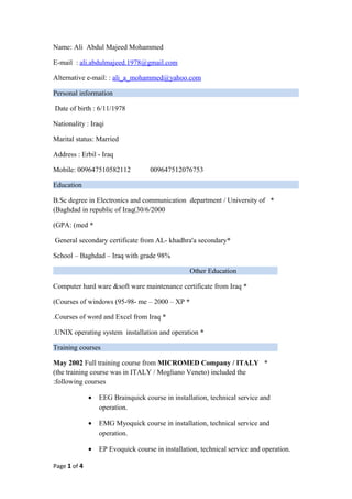 Name: Ali Abdul Majeed Mohammed
E-mail : ali.abdulmajeed.1978@gmail.com
Alternative e-mail: : ali_a_mohammed@yahoo.com
Personal information
Date of birth : 6/11/1978
Nationality : Iraqi
Marital status: Married
Address : Erbil - Iraq
Mobile: 009647510582112 009647512076753
Education
*B.Sc degree in Electronics and communication department / University of
Baghdad in republic of Iraq(30/6/2000(
*GPA: (med(
*General secondary certificate from AL- khadhra'a secondary
School – Baghdad – Iraq with grade 98%
Other Education
*Computer hard ware &soft ware maintenance certificate from Iraq
*Courses of windows (95-98- me – 2000 – XP(
*Courses of word and Excel from Iraq.
*UNIX operating system installation and operation.
Training courses
*May 2002 Full training course from MICROMED Company / ITALY
(the training course was in ITALY / Mogliano Veneto) included the
following courses:
• EEG Brainquick course in installation, technical service and
operation.
• EMG Myoquick course in installation, technical service and
operation.
• EP Evoquick course in installation, technical service and operation.
Page 1 of 4
 