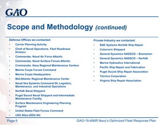 Scope and Methodology (continued)
Defense Offices we contacted:
• Carrier Planning Activity
• Chief of Naval Operations, Fleet Readiness
Division
• Commander, Naval Air Force Atlantic
• Commander, Naval Surface Forces Atlantic
• Commander, Navy Regional Maintenance Centers
• Marine Corps Forces Command
• Marine Corps Headquarters
• Mid-Atlantic Regional Maintenance Center
• Naval Sea Systems Command 04, Logistics,
Maintenance, and Industrial Operations
• Norfolk Naval Shipyard
• Puget Sound Naval Shipyard and Intermediate
Maintenance Facility
• Surface Maintenance Engineering Planning
Program
• United States Fleet Forces Command
• USS Nitze (DDG 94)
Page 6
Private Industry we contacted:
• BAE Systems Norfolk Ship Repair
• Colonna’s Shipyard
• General Dynamics NASSCO – Bremerton
• General Dynamics NASSCO – Norfolk
• Marine Hydraulics International
• Pacific Ship Repair and Fabrication
• Puget Sound Ship Repair Association
• Técnico Corporation
• Virginia Ship Repair Association
GAO-16-466R Navy’s Optimized Fleet Response Plan
 