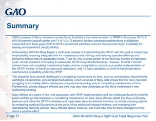 Summary
• GAO’s analysis of Navy maintenance data found that before the implementation of OFRP in fiscal year 2015, 8
of 9 (89 percent) aircraft carrier and 74 of 103 (72 percent) surface combatant maintenance availabilities
conducted from fiscal years 2011 to 2014 experienced schedule overruns that reduced ships’ availability for
training and operations (employability).
• In November 2014 the Navy began a multi-year process of implementing the OFRP, with the goal of maximizing
employability, ensuring adequate time for maintenance and training, and restoring operational tempo and
personnel tempo rates to acceptable levels. Thus far, only a small portion of the fleet has entered an optimized
cycle, and as a result it is too early to assess the OFRP’s overall effectiveness. However, the first 3 aircraft
carriers have not completed maintenance tasks on time, a step that is crucial to successful implementation of
the OFRP. Further, of the 83 cruisers and destroyers, only 15 have completed a Chief of Naval Operations
maintenance availability under the OFRP.
• The shipyards face several challenges in completing maintenance on time, such as unanticipated requirements,
workforce inexperience, and workload fluctuations. GAO’s analysis of Navy data shows that the Navy has been
struggling to accurately define maintenance requirements—a key step to completing maintenance on time.
Furthermore, private shipyard officials say they may also face challenges as the Navy implements a new
contracting strategy.
• Navy officials are aware of the risks associated with OFRP implementation and the challenges faced by both the
public and the private shipyards in completing maintenance on time. Navy officials stated that they continually
examine and refine the OFRP schedules and have taken steps to address the risks, to include studying options
for mitigating workload fluctuations at the ports, hiring additional shipyard workers, and improving their
maintenance planning process. Navy officials stated, however, that it will take time for these changes to bring
about a positive effect.
Page 13 GAO-16-466R Navy’s Optimized Fleet Response Plan
 