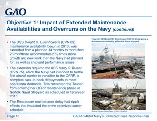 Objective 1: Impact of Extended Maintenance
Availabilities and Overruns on the Navy (continued)
• The USS Dwight D. Eisenhower’s (CVN 69)
maintenance availability, begun in 2013, was
extended from a planned 14 months to more than
23 months to accommodate 2 ½ times more
growth and new work than the Navy had planned
for, as well as shipyard performance issues.
• The extension required the USS Harry S Truman
(CVN 75), which the Navy had intended to be the
first aircraft carrier to transition to the OFRP, to
complete back-to-back deployments to meet
operational demands. This prevented the Truman
from entering her OFRP maintenance phase at
Norfolk Naval Shipyard as scheduled in fiscal year
2015.
• The Eisenhower maintenance delay had ripple
effects that impacted the entire optimized carrier
schedule.
Page 16
Source: United States Navy. | GAO-16-466R
Figure 5: USS Dwight D. Eisenhower (CVN 69) Undergoing a
Maintenance Availability at Norfolk Naval Shipyard
GAO-16-466R Navy’s Optimized Fleet Response Plan
 